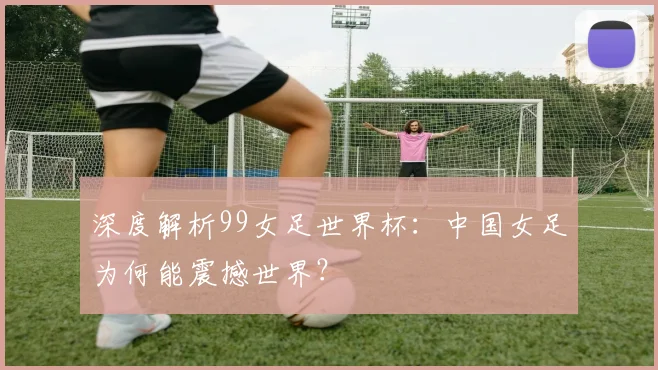 深度解析99女足世界杯：中国女足为何能震撼世界？
