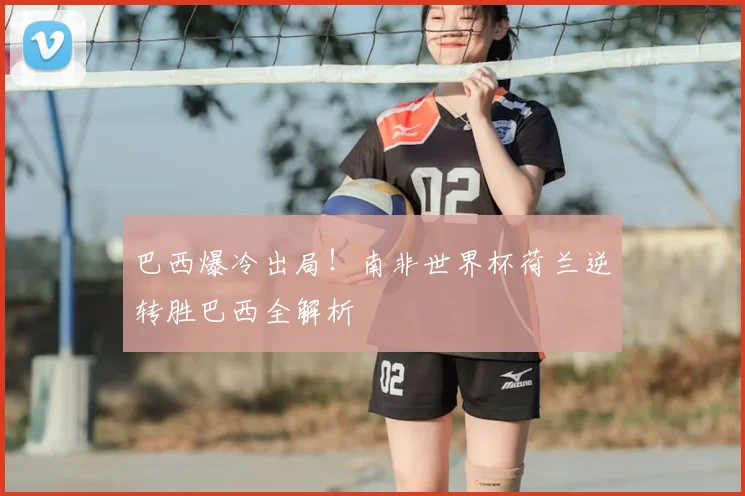 巴西爆冷出局！南非世界杯荷兰逆转胜巴西全解析