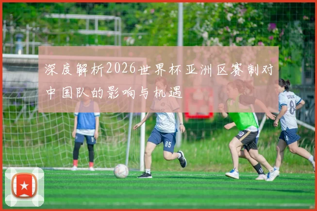 深度解析2026世界杯亚洲区赛制对中国队的影响与机遇