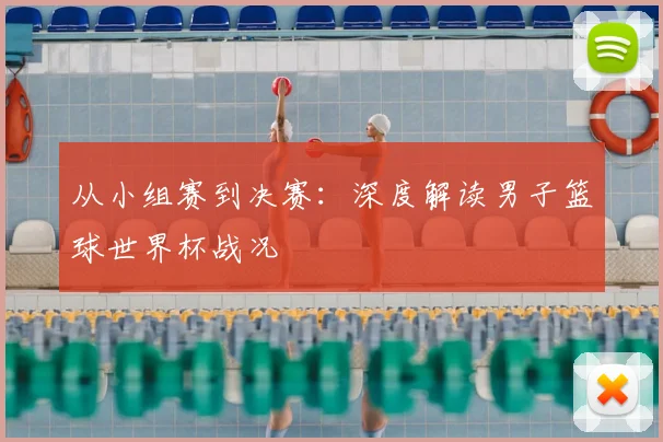 从小组赛到决赛:深度解读男子篮球世界杯战况