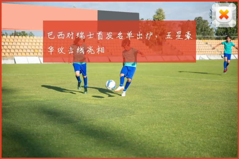 巴西对瑞士首发名单出炉，五星豪华攻击线亮相