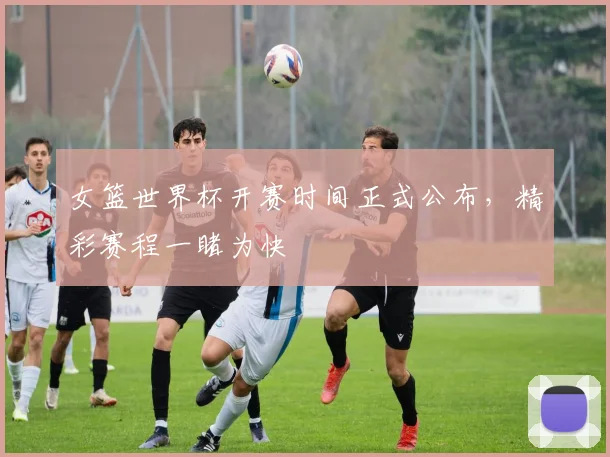 女篮世界杯开赛时间正式公布,精彩赛程一睹为快