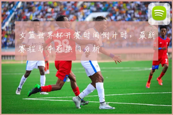 女篮世界杯开赛时间倒计时,最新赛程与夺冠热门分析
