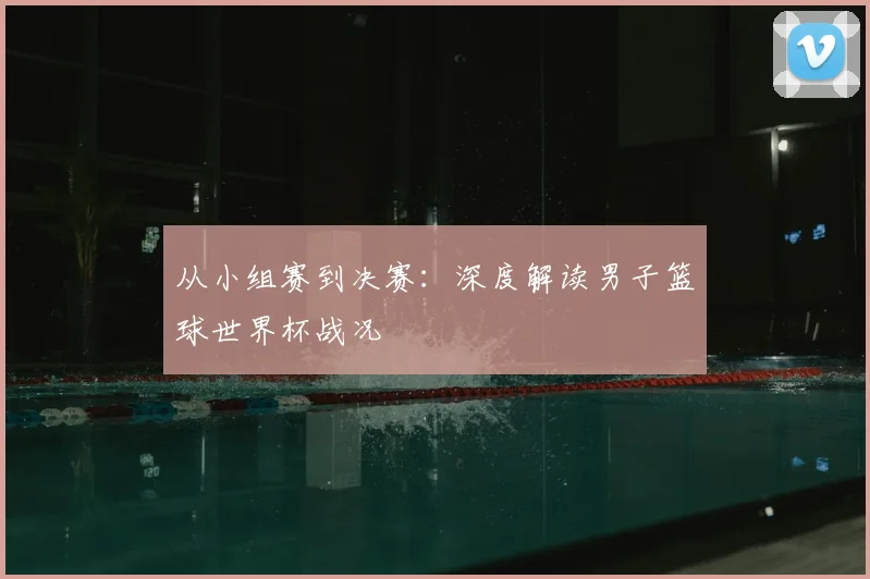 从小组赛到决赛:深度解读男子篮球世界杯战况