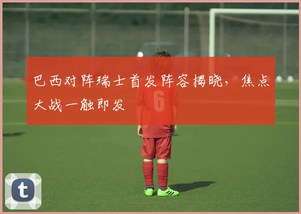 巴西对阵瑞士首发阵容揭晓，焦点大战一触即发