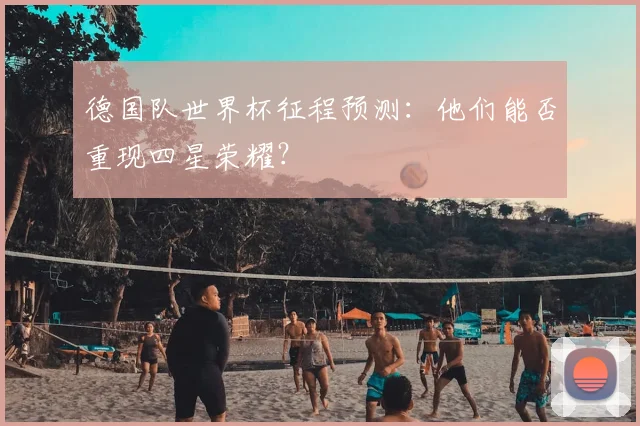 德国队世界杯征程预测:他们能否重现四星荣耀?