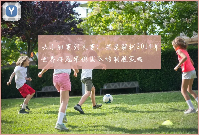 从小组赛到决赛:深度解析2014年世界杯冠军德国队的制胜策略